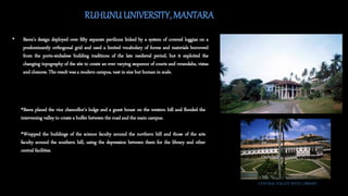 • Bawa’s design deployed over fifty separate pavilions linked by a system of covered loggias on a
predominantly orthogonal grid and used a limited vocabulary of forms and materials borrowed
from the porto-sinhalese building traditions of the late medieval period, but it exploited the
changing topography of the site to create an ever varying sequence of courts and verandahs, vistas
and closures. The result was a modern campus, vast in size but human in scale.
RUHUNUUNIVERSITY, MANTARA
•Bawa placed the vice chancellor's lodge and a guest house on the western hill and flooded the
intervening valley to create a buffer between the road and the main campus.
•Wrapped the buildings of the science faculty around the northern hill and those of the arts
faculty around the southern hill, using the depression between them for the library and other
central facilities.
CENTRAL VALLEY WITH LIBRARY
 