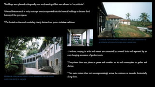 •Buildings were planned orthogonally on a north-south grid but were allowed to 'run with site'.
•Natural features such as rocky outcrops were incorporated into the bases of buildings or became focal
features of the open spaces.
•The limited architectural vocabulary clearly derives from porto- sinhalese traditions
EXTERIOR VIEW SHOWING TERRACES AND JUXTAPOSITION OF
BUILDINGS WITH EACH OTHER AND LANDSCAPE
•Pavilions, varying in scale and extent, are connected by covered links and separated by an
ever-changing succession of garden courts.
•Everywhere there are places to pause and consider, to sit and contemplate, to gather and
discuss.
•The main routes either cut uncompromisingly across the contours or meander horizontally
along them.EXTERIOR VIEW FROM STREET LEVEL SHOWING USE OF STONE
AND CONCRETE IN FAÇADE
 