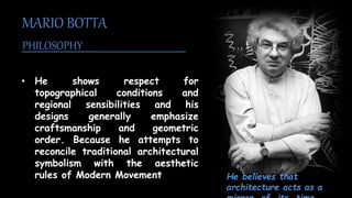 • He shows respect for
topographical conditions and
regional sensibilities and his
designs generally emphasize
craftsmanship and geometric
order. Because he attempts to
reconcile traditional architectural
symbolism with the aesthetic
rules of Modern Movement
MARIO BOTTA
PHILOSOPHY
He believes that
architecture acts as a
 