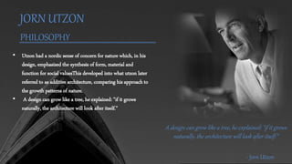JORN UTZON
PHILOSOPHY
• Utzon had a nordic sense of concern for nature which, in his
design, emphasized the synthesis of form, material and
function for social valuesThis developed into what utzon later
referred to as additive architecture, comparing his approach to
the growth patterns of nature.
• A design can grow like a tree, he explained: "if it grows
naturally, the architecture will look after itself."
A design can grow like a tree, he explained: "if it grows
naturally, the architecture will look after itself."
- Jorn Utzon
 