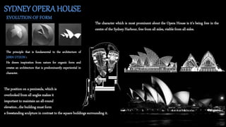 SYDNEY OPERAHOUSE
EVOLUTION OF FORM
The principle that is fundamental to the architecture of
JØRN UTZON :
He draws inspiration from nature for organic form and
creates an architecture that is predominantly experiential in
character.
The character which is most prominent about the Opera House is it’s being free in the
centre of the Sydney Harbour, free from all sides, visible from all sides.
The position on a peninsula, which is
overlooked from all angles makes it
important to maintain an all-round
elevation...the building must form
a freestanding sculpture in contrast to the square buildings surrounding it.
 