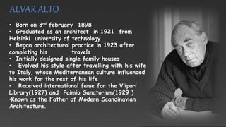 ALVAR ALTO
• Born on 3rd february 1898
• Graduated as an architect in 1921 from
Helsinki university of technology
• Began architectural practice in 1923 after
completing his travels
• Initially designed single family houses
• Evolved his style after travelling with his wife
to Italy, whose Mediterranean culture influenced
his work for the rest of his life
• Received international fame for the Viipuri
Library(1927) and Paimio Sanatorium(1929 )
•Known as the Father of Modern Scandinavian
Architecture.
 