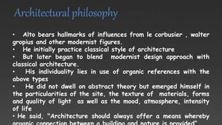 Architectural philosophy
• Alto bears hallmarks of influences from le corbusier , walter
gropius and other modernist figures.
• He initially practice classical style of architecture
• But later began to blend modernist design approach with
classical architecture.
• His individuality lies in use of organic references with the
above types
• He did not dwell on abstract theory but emerged himself in
the particularities of the site, the texture of materials, forms
and quality of light as well as the mood, atmosphere, intensity
of life
• He said, "Architecture should always offer a means whereby
 