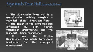 Säynätsalo Town Hall Jyvaskyla,Finland
• The Säynätsalo Town Hall is a
multifunction building complex –
town hall, shops, library and flats
• The design of the Town Hall was
influenced by both Finnish
vernacular architecture and the
humanist Italian renaissance.
• It was the Italian
Renaissance from which Aalto drew
inspiration for the courtyard
arrangement.
 