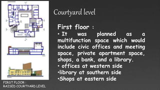FIRST FLOOR :
RAISED COURTYARD LEVEL
Courtyard level
First floor :
• It was planned as a
multifunction space which would
include civic offices and meeting
space, private apartment space,
shops, a bank, and a library.
• offices at western side
•library at southern side
•Shops at eastern side
 