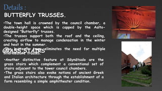 •The town hall is crowned by the council chamber, a
double-height space which is capped by the Aalto-
designed "Butterfly" trusses.
•The trusses support both the roof and the ceiling,
creating airflow to manage condensation in the winter
and heat in the summer.
•The butterfly truss eliminates the need for multiple
intermediate trusses.
BUTTERFLY TRUSSES.
•Another distinctive feature at Säynätsalo are the
grass stairs which complement a conventional set of
stairs adjacent to the tower council chambers.
•The grass stairs also evoke notions of ancient Greek
and Italian architecture through the establishment of a
form resembling a simple amphitheater condition.
GRASS STAIRS
Details :
 