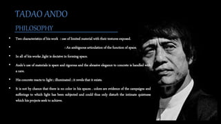• Two characteristics of his work : use of limited material with their textures exposed.
• : An ambiguous articulation of the function of space.
• In all of his works ,light is decisive in forming space.
• Ando’s use of materials is spare and rigorous and the abrasive elegance to concrete is handled with
a care.
• His concrete reacts to light ; illuminated ; it revels that it exists.
• It is not by chance that there is no color in his spaces . colors are evidence of the campaigns and
sufferings to which light has been subjected and could thus only disturb the intimate quietness
which his projects seek to achieve.
TADAO ANDO
PHILOSOPHY
 