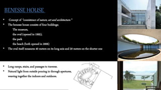 BENESSE HOUSE
• Concept of “coexistence of nature, art and architecture.”
• The benesse house consists of four buildings;
The museum,
the oval (opened in 1995),
the park
the beach (both opened in 2006)
• The oval itself measures 40 meters on its long axis and 20 meters on the shorter one
• Long ramps, stairs, and passages to traverse.
• Natural light from outside pouring in through apertures,
weaving together the indoors and outdoors.
 