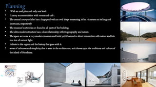 • With an oval plan and only one level.
• Luxury accommodation with rooms and café .
• The central courtyard also has a large pool with an oval shape measuring 20 by 10 meters on its long and
short axes, respectively
• The museum’s artworks are found in all parts of the building.
• The ultra modern structure has a close relationship with its geography and nature.
• The space serves as a very modern museum and hotel yet it has such a direct connection with nature and lets
in a ton of natural light.
• tribute to the region and the history that goes with it.
• sense of calmness and simplicity that is seen in the architecture, as it draws upon the traditions and culture of
the island of Naoshima.
Planning
 