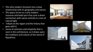 • The ultra modern structure has a close
relationship with its geography and nature.
• The space serves as a very modern
museum and hotel yet it has such a direct
connection with nature and lets in a ton of
natural light.
• tribute to the region and the history that
goes with it.
• sense of calmness and simplicity that is
seen in the architecture, as it draws upon
the traditions and culture of the island of
Naoshima.
 