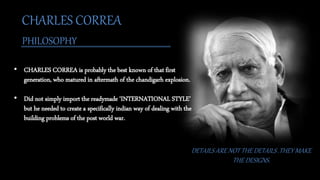 CHARLES CORREA
PHILOSOPHY
DETAILS ARE NOT THE DETAILS .THEY MAKE
THE DESIGNS.
• CHARLES CORREA is probably the best known of that first
generation, who matured in aftermath of the chandigarh explosion.
• Did not simply import the readymade ‘INTERNATIONAL STYLE’
but he needed to create a specifically indian way of dealing with the
building problems of the post world war.
 