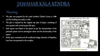 • The plan was prepared by the noted architect Charles Correa in 1986
and the building was ready in 1991.
• The plan is inspired by the original city plan of Jaipur, consisting of
nine squares with central square left open.
• Each square was linked to the planet as per the characteristics of the
particular planet and its astrological values and the functionality of the
square.
• Partly open courtyards and the traditional design elements of Rajasthan
have been incorporated in the complex.
JAWAHAR KALA KENDRA
Planning
 