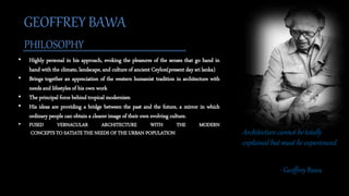 • Highly personal in his approach, evoking the pleasures of the senses that go hand in
hand with the climate, landscape, and culture of ancient Ceylon(present day sri lanka)
• Brings together an appreciation of the western humanist tradition in architecture with
needs and lifestyles of his own work
• The principal force behind tropical modernism
• His ideas are providing a bridge between the past and the future, a mirror in which
ordinary people can obtain a clearer image of their own evolving culture.
• FUSED VERNACULAR ARCHITECTURE WITH THE MODERN
CONCEPTS TO SATIATE THE NEEDS OF THE URBAN POPULATION
GEOFFREY BAWA
PHILOSOPHY
Architecture cannot be totally
explained but must be experienced.
- Geoffrey Bawa
 