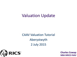 Charles Cowap
MBA MRICS FAAV
Valuation Update
CAAV Valuation Tutorial
Aberystwyth
2 July 2015
 