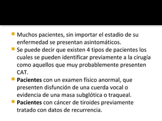 Muchos pacientes, sin importar el estadio de su
  enfermedad se presentan asintomáticos.
 Se puede decir que existen 4 tipos de pacientes los
  cuales se pueden identificar previamente a la cirugía
  como aquellos que muy probablemente presenten
  CAT.
 Pacientes con un examen físico anormal, que
  presenten disfunción de una cuerda vocal o
  evidencia de una masa subglótica o traqueal.
 Pacientes con cáncer de tiroides previamente
  tratado con datos de recurrencia.
 