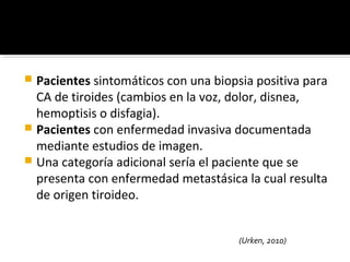  Pacientes sintomáticos con una biopsia positiva para
  CA de tiroides (cambios en la voz, dolor, disnea,
  hemoptisis o disfagia).
 Pacientes con enfermedad invasiva documentada
  mediante estudios de imagen.
 Una categoría adicional sería el paciente que se
  presenta con enfermedad metastásica la cual resulta
  de origen tiroideo.


                                      (Urken, 2010)
 