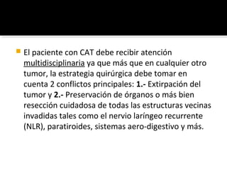    El paciente con CAT debe recibir atención
    multidisciplinaria ya que más que en cualquier otro
    tumor, la estrategia quirúrgica debe tomar en
    cuenta 2 conflictos principales: 1.- Extirpación del
    tumor y 2.- Preservación de órganos o más bien
    resección cuidadosa de todas las estructuras vecinas
    invadidas tales como el nervio laríngeo recurrente
    (NLR), paratiroides, sistemas aero-digestivo y más.
 