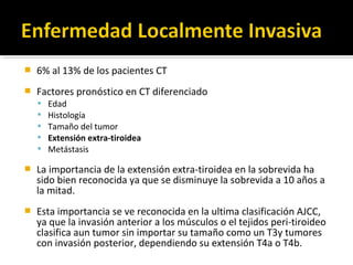    6% al 13% de los pacientes CT
   Factores pronóstico en CT diferenciado
       Edad
       Histología
       Tamaño del tumor
       Extensión extra-tiroidea
       Metástasis

   La importancia de la extensión extra-tiroidea en la sobrevida ha
    sido bien reconocida ya que se disminuye la sobrevida a 10 años a
    la mitad.
   Esta importancia se ve reconocida en la ultima clasificación AJCC,
    ya que la invasión anterior a los músculos o el tejidos peri-tiroideo
    clasifica aun tumor sin importar su tamaño como un T3y tumores
    con invasión posterior, dependiendo su extensión T4a o T4b.
 