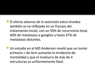    El efecto adverso de la extensión extra-tiroidea
    también se ve reflejado en un fracaso del
    tratamiento inicial, con un 50% de recurrencia local,
    40% de metástasis a ganglios y hasta 37% de
    metástasis distantes.

   Un estudio en el MD Anderson reveló que un tumor
    primario > de 4cm aumenta la incidencia de
    mortalidad y que el involucro de más de 4
    estructuras es uniformemente fatal.
 