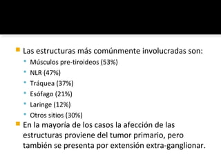    Las estructuras más comúnmente involucradas son:
     Músculos pre-tiroideos (53%)
     NLR (47%)
     Tráquea (37%)
     Esófago (21%)
     Laringe (12%)
     Otros sitios (30%)
   En la mayoría de los casos la afección de las
    estructuras proviene del tumor primario, pero
    también se presenta por extensión extra-ganglionar.
 