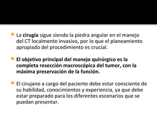    La cirugía sigue siendo la piedra angular en el manejo
    del CT localmente invasivo, por lo que el planeamiento
    apropiado del procedimiento es crucial.

   El objetivo principal del manejo quirúrgico es la
    completa resección macroscópica del tumor, con la
    máxima preservación de la función.
   El cirujano a cargo del paciente debe estar consciente de
    su habilidad, conocimientos y experiencia, ya que debe
    estar preparado para los diferentes escenarios que se
    puedan presentar.
 