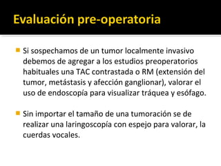    Si sospechamos de un tumor localmente invasivo
    debemos de agregar a los estudios preoperatorios
    habituales una TAC contrastada o RM (extensión del
    tumor, metástasis y afección ganglionar), valorar el
    uso de endoscopía para visualizar tráquea y esófago.

   Sin importar el tamaño de una tumoración se de
    realizar una laringoscopía con espejo para valorar, la
    cuerdas vocales.
 