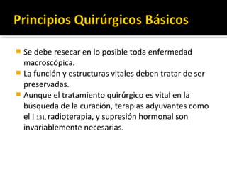  Se debe resecar en lo posible toda enfermedad
  macroscópica.
 La función y estructuras vitales deben tratar de ser
  preservadas.
 Aunque el tratamiento quirúrgico es vital en la
  búsqueda de la curación, terapias adyuvantes como
  el I 131, radioterapia, y supresión hormonal son
  invariablemente necesarias.
 
