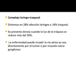    Complejo laringo-traqueal

   Síntomas en 28% afección laríngea y 18% traqueal.

   Se presenta disnea cuando la luz de la tráquea se
    reduce más del 50%.

   La enfermedad puede invadir la vía aérea ya sea
    directamente por el tumor o por invasión extra-
    ganglionar.
 