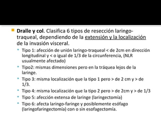    Dralle y col. Clasifica 6 tipos de resección laringo-
    traqueal, dependiendo de la extensión y la localización
    de la invasión visceral.
     Tipo 1: afección de unión laringo-traqueal < de 2cm en dirección
        longitudinal y < o igual de 1/3 de la circunferencia, (NLR
        usualmente afectado)
       Tipo2: mismas dimensiones pero en la tráquea lejos de la
        laringe.
       Tipo 3: misma localización que la tipo 1 pero > de 2 cm y > de
        1/3.
       Tipo 4: misma localización que la tipo 2 pero > de 2cm y > de 1/3
       Tipo 5: afección extensa de laringe (laringectomía)
       Tipo 6: afecta laringo-faringe y posiblemente esófago
        (laringofaringectomía) con o sin esofagectomía.
 