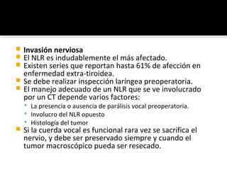  Invasión nerviosa
 El NLR es indudablemente el más afectado.
 Existen series que reportan hasta 61% de afección en
  enfermedad extra-tiroidea.
 Se debe realizar inspección laríngea preoperatoria.
 El manejo adecuado de un NLR que se ve involucrado
  por un CT depende varios factores:
     La presencia o ausencia de parálisis vocal preoperatoria.
     Involucro del NLR opuesto
     Histología del tumor
   Si la cuerda vocal es funcional rara vez se sacrifica el
    nervio, y debe ser preservado siempre y cuando el
    tumor macroscópico pueda ser resecado.
 