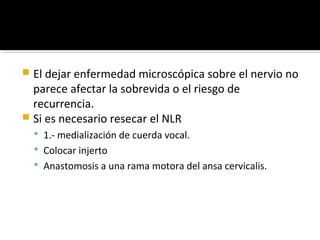  El dejar enfermedad microscópica sobre el nervio no
  parece afectar la sobrevida o el riesgo de
  recurrencia.
 Si es necesario resecar el NLR
     1.- medialización de cuerda vocal.
     Colocar injerto
     Anastomosis a una rama motora del ansa cervicalis.
 