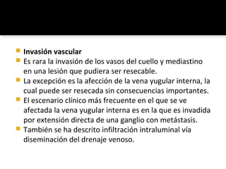  Invasión vascular
 Es rara la invasión de los vasos del cuello y mediastino
  en una lesión que pudiera ser resecable.
 La excepción es la afección de la vena yugular interna, la
  cual puede ser resecada sin consecuencias importantes.
 El escenario clínico más frecuente en el que se ve
  afectada la vena yugular interna es en la que es invadida
  por extensión directa de una ganglio con metástasis.
 También se ha descrito infiltración intraluminal vía
  diseminación del drenaje venoso.
 