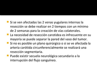 Si se ven afectadas las 2 venas yugulares internas la
  resección se debe realizar en 2 tiempos con un mínimo
  de 2 semanas para la creación de vías colaterales.
 La necesidad de resección carotidea es infrecuente en su
  mayoría se puede separar la pared del vaso del tumor.
 Si no es posible un plano quirúrgico o si se ve afectada la
  arteria carótida circunferencialmente se realizará una
  resección segmentaria.
 Puede existir secuela neurológica secundario a la
  interrupción del flujo sanguíneo.
 