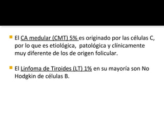    El CA medular (CMT) 5% es originado por las células C,
    por lo que es etiológica, patológica y clínicamente
    muy diferente de los de origen folicular.

   El Linfoma de Tiroides (LT) 1% en su mayoría son No
    Hodgkin de células B.
 