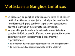  La disección de ganglios linfáticos cervicales en el cáncer
  de tiroides tiene como objetivo principal la curación de
  la enfermedad, pero también la paliación ayudando a
  prevenir la invasión de estructuras contiguas.
 Ya que el impacto en la sobrevida de la metástasis a
  ganglios linfáticos en CT diferenciado es pequeña, existe
  controversia con la positividad de los mismos,
  especialmente:
     La indicación de su disección (terapéutica o también profiláctica)
     La extensión de la disección (central o central y lateral)
 