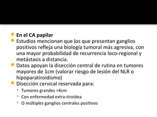  En el CA papilar
 Estudios mencionan que los que presentan ganglios
  positivos refleja una biología tumoral más agresiva, con
  una mayor probabilidad de recurrencia loco-regional y
  metástasis a distancia.
 Datos apoyan la disección central de rutina en tumores
  mayores de 1cm (valorar riesgo de lesión del NLR o
  hipoparatiroidismo)
 Disección cervical reservada para:
     Tumores grandes >4cm
     Con enfermedad extra-tiroidea
     O múltiples ganglios centrales positivos
 