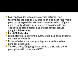    Los ganglios del lado contralateral al tumor son
    raramente afectados y su disección debe ser reservada
    para casos especiales como en la variante histológica
    esclerosante difusa, que se cree esta asociada con
    Tiroiditis de Hashimoto, que afecta ambos lóbulo
    ganglios bilaterales.
   En el CA Folicular
   Las metástasis a distancia (20%) es lo que más impacta
    en la supervivencia.
   El tamaño tumoral que predispone a metástasis a
    ganglios es de 2cm.
   Tanto la afección ganglionar como a distancia tienen
    peor pronostico que en el CPT.
 