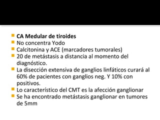  CA Medular de tiroides
 No concentra Yodo
 Calcitonina y ACE (marcadores tumorales)
 20 de metástasis a distancia al momento del
  diagnóstico.
 La disección extensiva de ganglios linfáticos curará al
  60% de pacientes con ganglios neg. Y 10% con
  positivos.
 Lo característico del CMT es la afección ganglionar
 Se ha encontrado metástasis ganglionar en tumores
  de 5mm
 