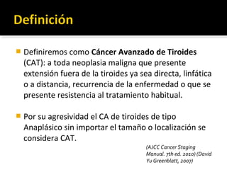    Definiremos como Cáncer Avanzado de Tiroides
    (CAT): a toda neoplasia maligna que presente
    extensión fuera de la tiroides ya sea directa, linfática
    o a distancia, recurrencia de la enfermedad o que se
    presente resistencia al tratamiento habitual.

   Por su agresividad el CA de tiroides de tipo
    Anaplásico sin importar el tamaño o localización se
    considera CAT.
                                        (AJCC Cancer Staging
                                        Manual. 7th ed. 2010) (David
                                        Yu Greenblatt, 2007)
 
