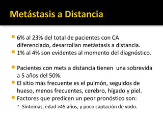  6% al 23% del total de pacientes con CA
  diferenciado, desarrollan metástasis a distancia.
 1% al 4% son evidentes al momento del diagnóstico.

 Pacientes con mets a distancia tienen una sobrevida
  a 5 años del 50%.
 El sitio más frecuente es el pulmón, seguidos de
  hueso, menos frecuentes, cerebro, hígado y piel.
 Factores que predicen un peor pronóstico son:
     Síntomas, edad >45 años, y poco captación de yodo.
 