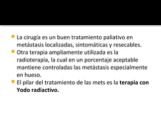  La cirugía es un buen tratamiento paliativo en
  metástasis localizadas, sintomáticas y resecables.
 Otra terapia ampliamente utilizada es la
  radioterapia, la cual en un porcentaje aceptable
  mantiene controladas las metástasis especialmente
  en hueso.
 El pilar del tratamiento de las mets es la terapia con
  Yodo radiactivo.
 