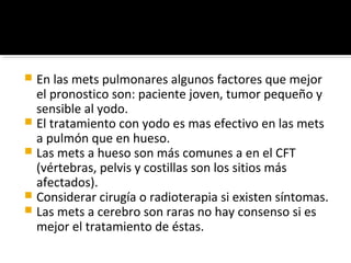 En las mets pulmonares algunos factores que mejor
  el pronostico son: paciente joven, tumor pequeño y
  sensible al yodo.
 El tratamiento con yodo es mas efectivo en las mets
  a pulmón que en hueso.
 Las mets a hueso son más comunes a en el CFT
  (vértebras, pelvis y costillas son los sitios más
  afectados).
 Considerar cirugía o radioterapia si existen síntomas.
 Las mets a cerebro son raras no hay consenso si es
  mejor el tratamiento de éstas.
 