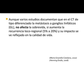    Aunque varios estudios documentan que en el CT de
    tipo diferenciado la metástasis a ganglios linfáticos
    (GL), no afecta la sobrevida, si aumenta la
    recurrencia loco-regional (5% a 20%) y su impacto se
    ve reflejado en la calidad de vida.




                                  (Maria Graziella Catalano, 2010)
                                  (Henning Dralle, 2008)
 