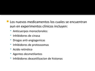    Los nuevos medicamentos los cuales se encuentran
    aun en experimentos clínicos incluyen:
     Anticuerpos monoclonales:
     Inhibidores de cinasa
     Drogas anti-angiogenicas
     Inhibidores de proteasomas
     Acido retinóico
     Agentes desmetilantes
     Inhibidores deacetilizacion de histonas
 