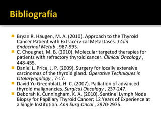    Bryan R. Haugen, M. A. (2010). Approach to the Thyroid
    Cancer Patient with Extracervical Metastases. J Clin
    Endocrinol Metab , 987-993.
   C. Chougnet, M. B. (2010). Molecular targeted therapies for
    patients with refractory thyroid cancer. Clinical Oncology ,
    448-455.
   Daniel L. Price, J. P. (2009). Surgery for locally extensive
    carcinomas of the thyroid gland. Operative Techniques in
    Otolaryngology , 7-17.
   David Yu Greenblatt, H. C. (2007). Palliation of advanced
    thyroid malignancies. Surgical Oncology , 237-247.
   Deborah K. Cunningham, K. A. (2010). Sentinel Lymph Node
    Biopsy for Papillary Thyroid Cancer: 12 Years of Experience at
    a Single Institution. Ann Surg Oncol , 2970-2975.
 