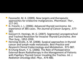    Fassnacht, M. K. (2009). New targets and therapeutic
    approaches for endocrine malignancies. Pharmacol. Ther ,
    117-141.
   G. Freschi, L. L. (2006). Advanced thyroid carcinoma: An
    experience of 385 cases. The Journal of Cancer Surgery , 577-
    582.
   Gaissert H. Honings, M. G. (2007). Segmental Laryngotracheal
    and Tracheal Resection for Invasive Thyroid Carcinoma. Ann
    Thor Surg , 1952-1959.
   Henning Dralle, A. M. (2008). Surgical approaches in thyroid
    cancer and lymph-node metastases. Best Practice and
    Research Clinical Endocrinology and Metabolism , 971-987.
   Ki Chang Keum, Y. G. (2006). The Role of Postoperative
    External-Beam Radiotherapy in the Management of Patients
    with Papillary Thyroid Cancer Invading the Trachea. Int. J.
    Radiation Oncology Biol. Phys , 474-480.
 