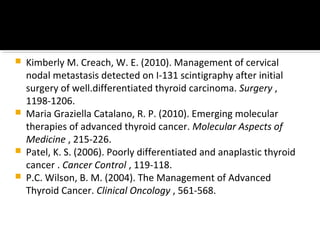    Kimberly M. Creach, W. E. (2010). Management of cervical
    nodal metastasis detected on I-131 scintigraphy after initial
    surgery of well.differentiated thyroid carcinoma. Surgery ,
    1198-1206.
   Maria Graziella Catalano, R. P. (2010). Emerging molecular
    therapies of advanced thyroid cancer. Molecular Aspects of
    Medicine , 215-226.
   Patel, K. S. (2006). Poorly differentiated and anaplastic thyroid
    cancer . Cancer Control , 119-118.
   P.C. Wilson, B. M. (2004). The Management of Advanced
    Thyroid Cancer. Clinical Oncology , 561-568.
 