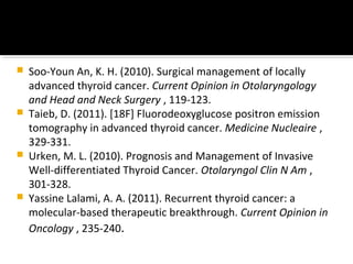    Soo-Youn An, K. H. (2010). Surgical management of locally
    advanced thyroid cancer. Current Opinion in Otolaryngology
    and Head and Neck Surgery , 119-123.
   Taieb, D. (2011). [18F] Fluorodeoxyglucose positron emission
    tomography in advanced thyroid cancer. Medicine Nucleaire ,
    329-331.
   Urken, M. L. (2010). Prognosis and Management of Invasive
    Well-differentiated Thyroid Cancer. Otolaryngol Clin N Am ,
    301-328.
   Yassine Lalami, A. A. (2011). Recurrent thyroid cancer: a
    molecular-based therapeutic breakthrough. Current Opinion in
    Oncology , 235-240.
 