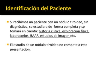   Si recibimos un paciente con un nódulo tiroideo, sin
    diagnóstico, se estudiara de forma completa y se
    tomará en cuenta: historia clínica, exploración física,
    laboratorios, BAAF, estudios de imagen etc.

   El estudio de un nódulo tiroideo no compete a esta
    presentación.
 