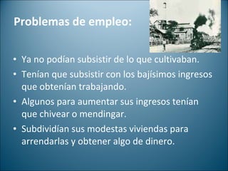 Problemas de empleo: Ya no podían subsistir de lo que cultivaban.  Tenían que subsistir con los bajísimos ingresos que obtenían trabajando. Algunos para aumentar sus ingresos tenían que chivear o mendingar.  Subdividían sus modestas viviendas para arrendarlas y obtener algo de dinero.  